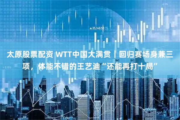 太原股票配资 WTT中国大满贯｜回归赛场身兼三项，体能不错的王艺迪“还能再打十局”
